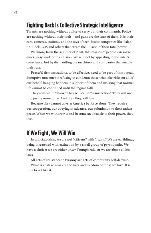 2  Fighting Back Is Collective Strategic Intelligence ar nothing without thir tools—and gunsare the leas of them. I s thele i, Flock, G45 and others that crate the llsion oftheir total powe  ‘We know, from the susmmer of 2020, that massesof people an make quick, sy work ofths llusion. We win not by appeaing o the ruler’s heie rle disruptive moveraents refusingto condemun those who take ik on all of our behalf, hanging banners i support of hem and insistng that normal e canno be continued unl the regime fals.  “They il call it “chaos” They will al t “nsurrection” They will se 10 justity more orce. And then they willlose. peace. When we withdraw it and become an obstale o theis power, hey  1f We Fight, We Will Win  In a dictatorship, we are not “citzens” with “rights” We are earthlings, being threatened with extinction by a small geoup of psychopaths. We have a choice: we are either under Tramps rule, o we are above all his Laws.  Allacts of resi  ance to tyranny are acts of community self-defense. ‘Whatis at stake now ase the lives and freedom of those we love. It s time to act like it 